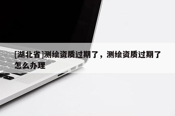 [湖北省]測繪資質過期了，測繪資質過期了怎么辦理