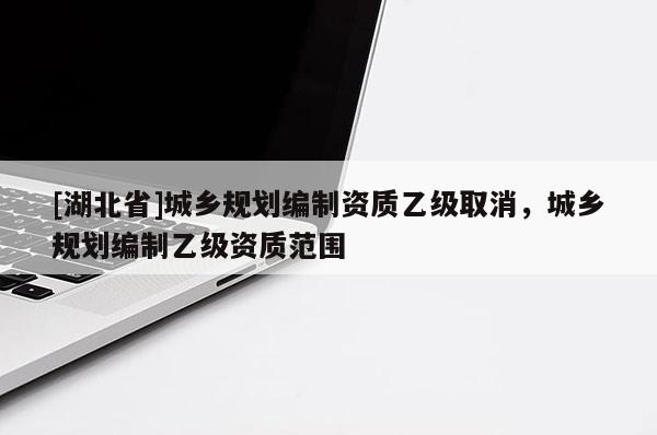 [湖北省]城鄉(xiāng)規(guī)劃編制資質(zhì)乙級取消，城鄉(xiāng)規(guī)劃編制乙級資質(zhì)范圍