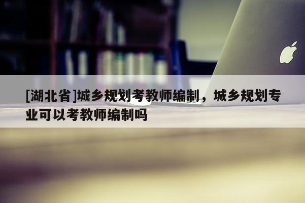 [湖北省]城鄉(xiāng)規(guī)劃考教師編制，城鄉(xiāng)規(guī)劃專業(yè)可以考教師編制嗎