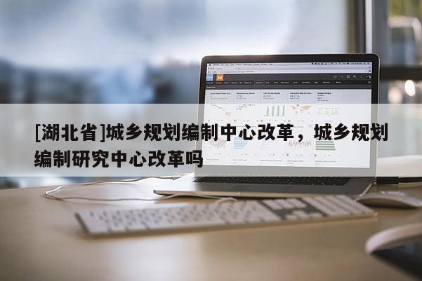 [湖北省]城鄉(xiāng)規(guī)劃編制中心改革，城鄉(xiāng)規(guī)劃編制研究中心改革嗎