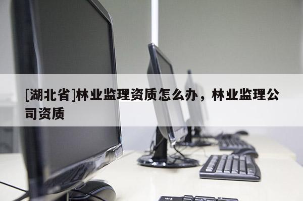 [湖北省]林業(yè)監(jiān)理資質(zhì)怎么辦，林業(yè)監(jiān)理公司資質(zhì)