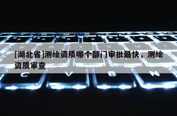 [湖北省]測繪資質(zhì)哪個部門審批最快，測繪資質(zhì)審查