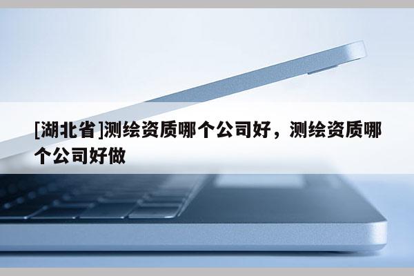 [湖北省]測繪資質(zhì)哪個公司好，測繪資質(zhì)哪個公司好做