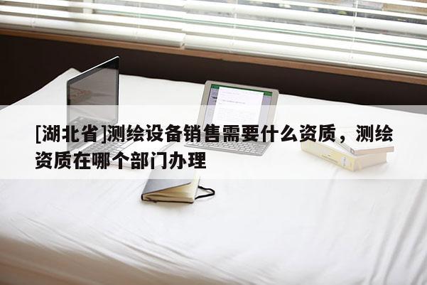 [湖北省]測繪設(shè)備銷售需要什么資質(zhì)，測繪資質(zhì)在哪個(gè)部門辦理