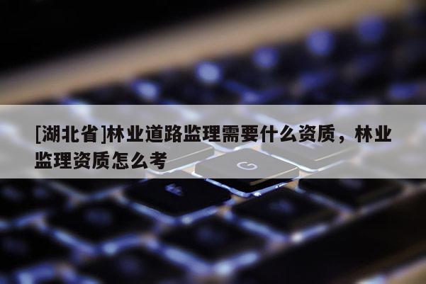 [湖北省]林業(yè)道路監(jiān)理需要什么資質(zhì)，林業(yè)監(jiān)理資質(zhì)怎么考