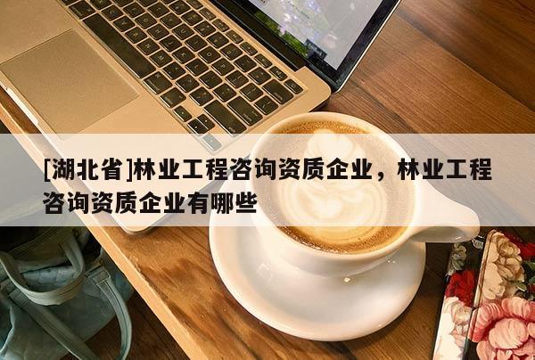 [湖北省]林業(yè)工程咨詢(xún)資質(zhì)企業(yè)，林業(yè)工程咨詢(xún)資質(zhì)企業(yè)有哪些