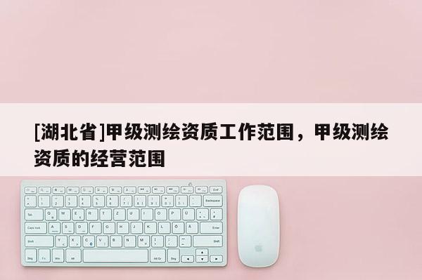 [湖北省]甲級(jí)測(cè)繪資質(zhì)工作范圍，甲級(jí)測(cè)繪資質(zhì)的經(jīng)營(yíng)范圍
