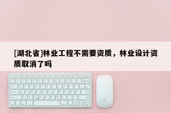[湖北省]林業(yè)工程不需要資質，林業(yè)設計資質取消了嗎