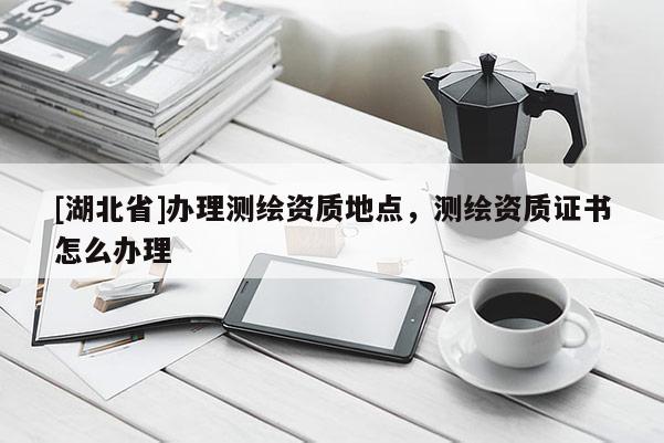 [湖北省]辦理測(cè)繪資質(zhì)地點(diǎn)，測(cè)繪資質(zhì)證書(shū)怎么辦理