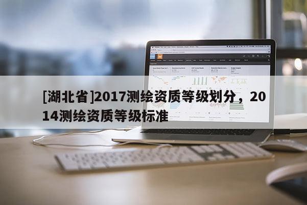 [湖北省]2017測(cè)繪資質(zhì)等級(jí)劃分，2014測(cè)繪資質(zhì)等級(jí)標(biāo)準(zhǔn)