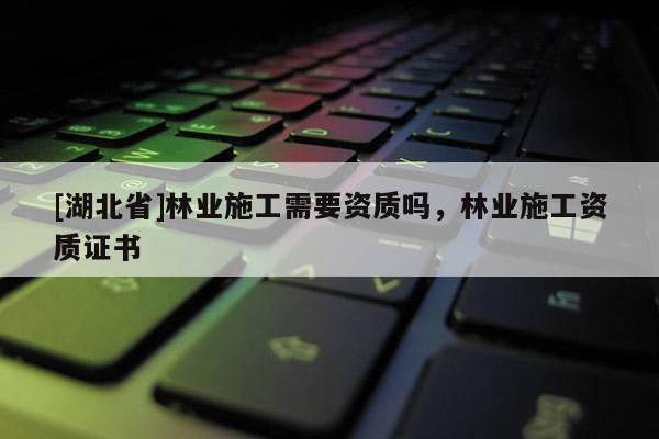 [湖北省]林業(yè)施工需要資質(zhì)嗎，林業(yè)施工資質(zhì)證書