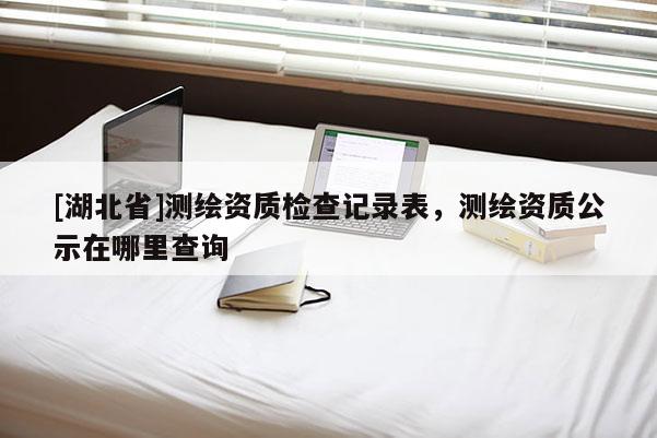 [湖北省]測(cè)繪資質(zhì)檢查記錄表，測(cè)繪資質(zhì)公示在哪里查詢(xún)