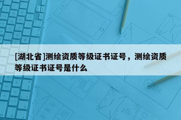 [湖北省]測(cè)繪資質(zhì)等級(jí)證書(shū)證號(hào)，測(cè)繪資質(zhì)等級(jí)證書(shū)證號(hào)是什么