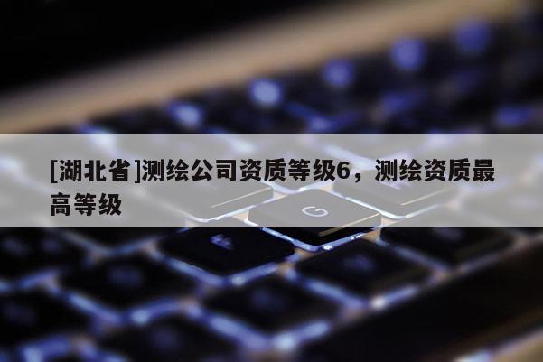 [湖北省]測繪公司資質(zhì)等級6，測繪資質(zhì)最高等級