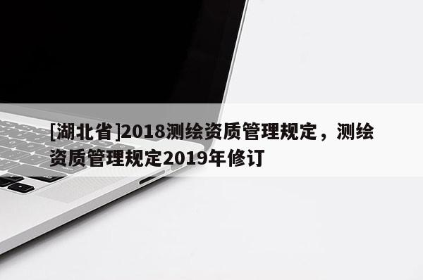[湖北省]2018測繪資質(zhì)管理規(guī)定，測繪資質(zhì)管理規(guī)定2019年修訂