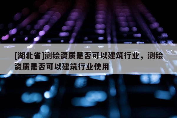 [湖北省]測繪資質(zhì)是否可以建筑行業(yè)，測繪資質(zhì)是否可以建筑行業(yè)使用
