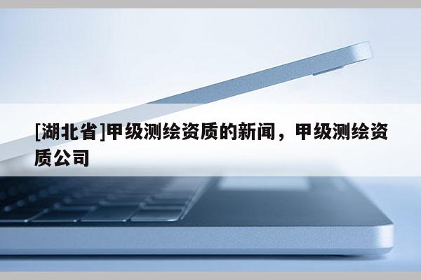 [湖北省]甲級(jí)測(cè)繪資質(zhì)的新聞，甲級(jí)測(cè)繪資質(zhì)公司
