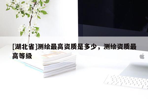 [湖北省]測(cè)繪最高資質(zhì)是多少，測(cè)繪資質(zhì)最高等級(jí)