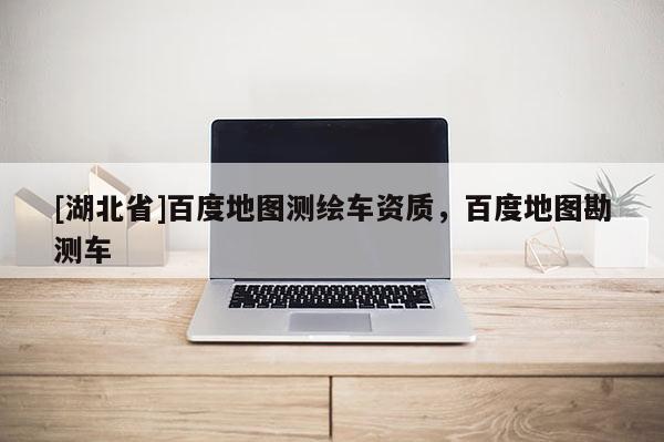 [湖北省]百度地圖測繪車資質(zhì)，百度地圖勘測車