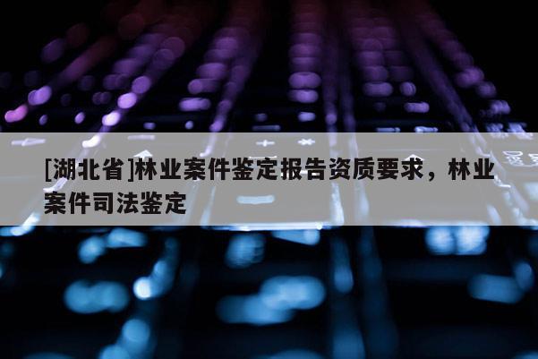 [湖北省]林業(yè)案件鑒定報告資質(zhì)要求，林業(yè)案件司法鑒定