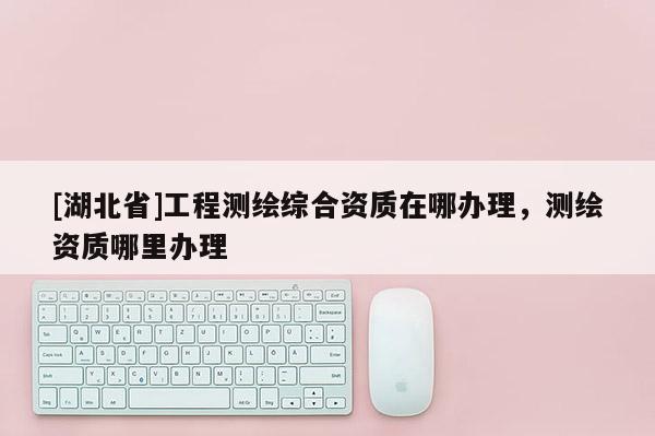 [湖北省]工程測繪綜合資質(zhì)在哪辦理，測繪資質(zhì)哪里辦理