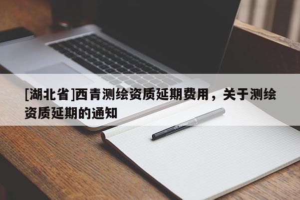 [湖北省]西青測(cè)繪資質(zhì)延期費(fèi)用，關(guān)于測(cè)繪資質(zhì)延期的通知