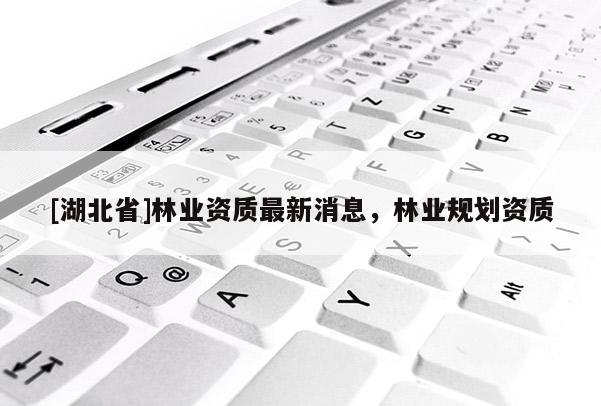 [湖北省]林業(yè)資質(zhì)最新消息，林業(yè)規(guī)劃資質(zhì)