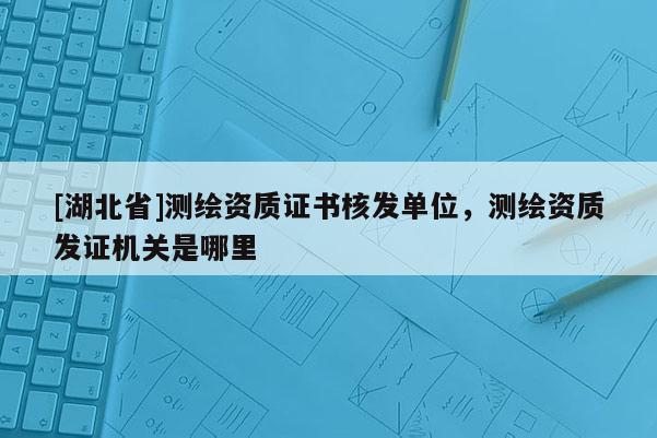 [湖北省]測(cè)繪資質(zhì)證書(shū)核發(fā)單位，測(cè)繪資質(zhì)發(fā)證機(jī)關(guān)是哪里