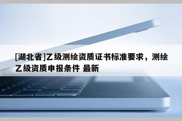 [湖北省]乙級(jí)測(cè)繪資質(zhì)證書(shū)標(biāo)準(zhǔn)要求，測(cè)繪乙級(jí)資質(zhì)申報(bào)條件 最新