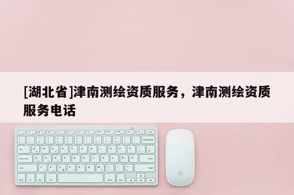 [湖北省]津南測繪資質(zhì)服務(wù)，津南測繪資質(zhì)服務(wù)電話