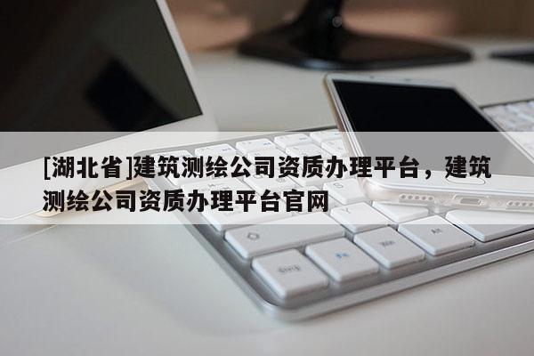 [湖北省]建筑測繪公司資質(zhì)辦理平臺，建筑測繪公司資質(zhì)辦理平臺官網(wǎng)