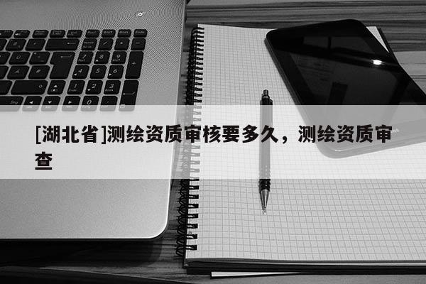 [湖北省]測(cè)繪資質(zhì)審核要多久，測(cè)繪資質(zhì)審查
