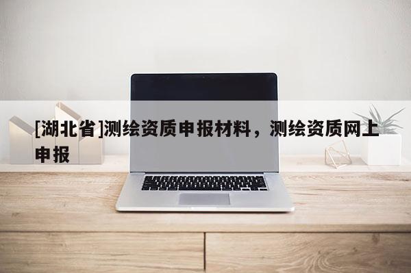 [湖北省]測繪資質(zhì)申報材料，測繪資質(zhì)網(wǎng)上申報