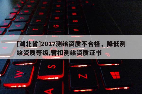 [湖北省]2017測(cè)繪資質(zhì)不合格，降低測(cè)繪資質(zhì)等級(jí),暫扣測(cè)繪資質(zhì)證書(shū)