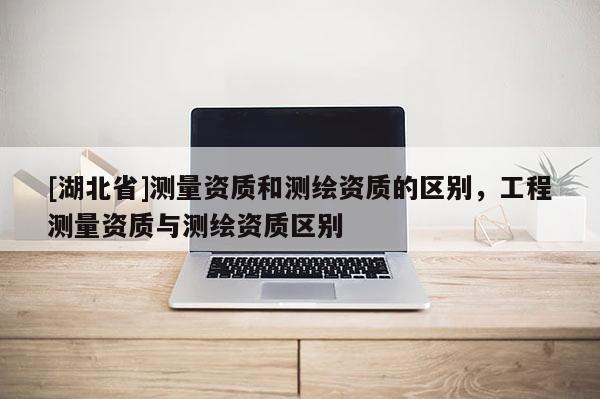 [湖北省]測量資質(zhì)和測繪資質(zhì)的區(qū)別，工程測量資質(zhì)與測繪資質(zhì)區(qū)別