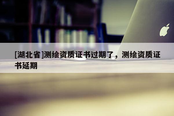 [湖北省]測繪資質(zhì)證書過期了，測繪資質(zhì)證書延期