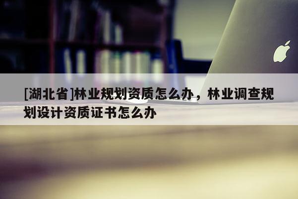 [湖北省]林業(yè)規(guī)劃資質(zhì)怎么辦，林業(yè)調(diào)查規(guī)劃設(shè)計資質(zhì)證書怎么辦