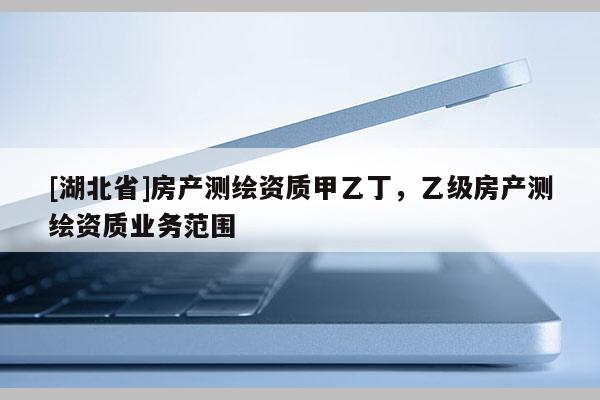 [湖北省]房產(chǎn)測繪資質(zhì)甲乙丁，乙級房產(chǎn)測繪資質(zhì)業(yè)務(wù)范圍