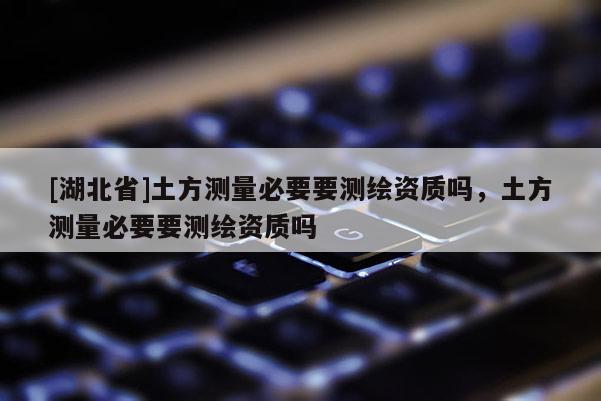 [湖北省]土方測量必要要測繪資質(zhì)嗎，土方測量必要要測繪資質(zhì)嗎