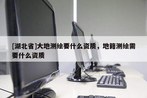 [湖北省]大地測繪要什么資質(zhì)，地籍測繪需要什么資質(zhì)