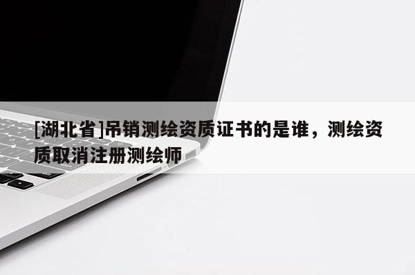 [湖北省]吊銷測繪資質(zhì)證書的是誰，測繪資質(zhì)取消注冊測繪師