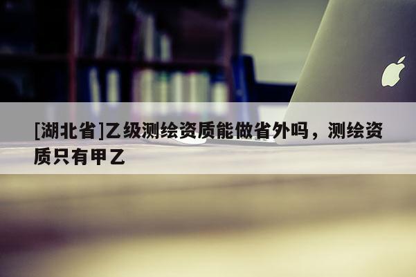 [湖北省]乙級測繪資質(zhì)能做省外嗎，測繪資質(zhì)只有甲乙