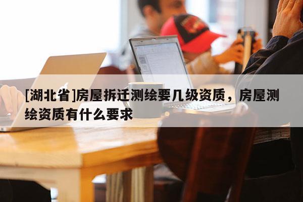 [湖北省]房屋拆遷測(cè)繪要幾級(jí)資質(zhì)，房屋測(cè)繪資質(zhì)有什么要求