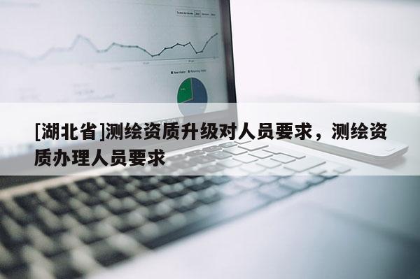 [湖北省]測(cè)繪資質(zhì)升級(jí)對(duì)人員要求，測(cè)繪資質(zhì)辦理人員要求