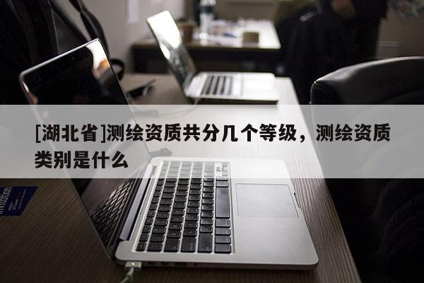 [湖北省]測(cè)繪資質(zhì)共分幾個(gè)等級(jí)，測(cè)繪資質(zhì)類別是什么
