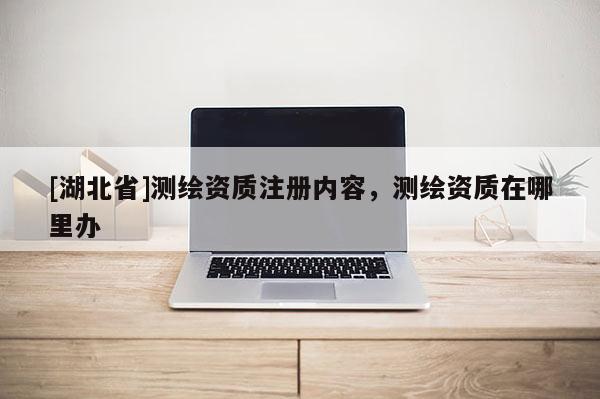 [湖北省]測(cè)繪資質(zhì)注冊(cè)內(nèi)容，測(cè)繪資質(zhì)在哪里辦