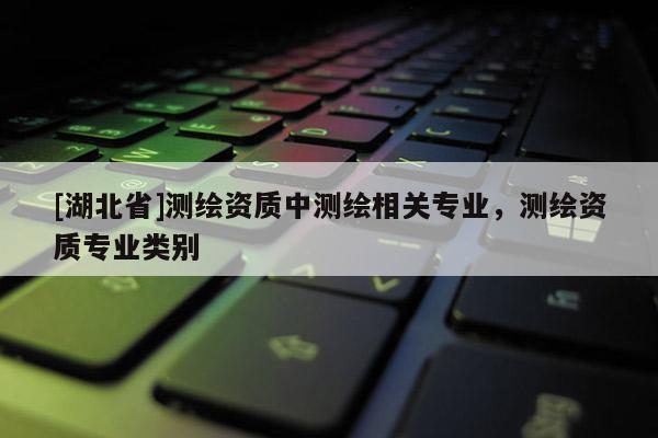 [湖北省]測繪資質(zhì)中測繪相關專業(yè)，測繪資質(zhì)專業(yè)類別