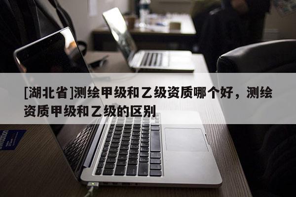 [湖北省]測繪甲級和乙級資質(zhì)哪個(gè)好，測繪資質(zhì)甲級和乙級的區(qū)別