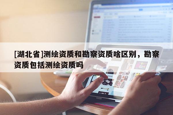 [湖北省]測繪資質(zhì)和勘察資質(zhì)啥區(qū)別，勘察資質(zhì)包括測繪資質(zhì)嗎