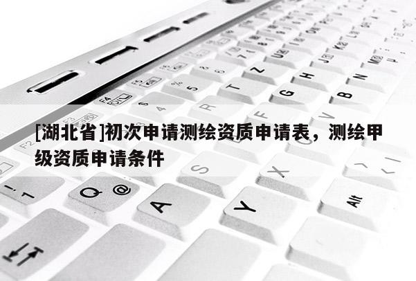 [湖北省]初次申請(qǐng)測(cè)繪資質(zhì)申請(qǐng)表，測(cè)繪甲級(jí)資質(zhì)申請(qǐng)條件